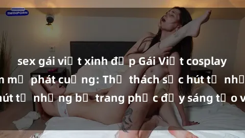 sex gái việt xinh đẹp Gái Việt cosplay sexy khiến fan hâm mộ phát cuồng: Thử thách sức hút từ những bộ trang phục đầy sáng tạo và quyến rũ!