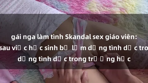 gái nga làm tình Skandal sex giáo viên: Sự thật đằng sau việc học sinh bị lạm dụng tình dục trong trường học