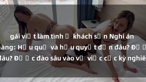 gái việt làm tình ở khách sạn Nghi án sex nhân viên nhà hàng: Hậu quả và hậu quyết đến đâu? Được đào sâu vào vụ việc cực kỳ nghiêm trọng này.