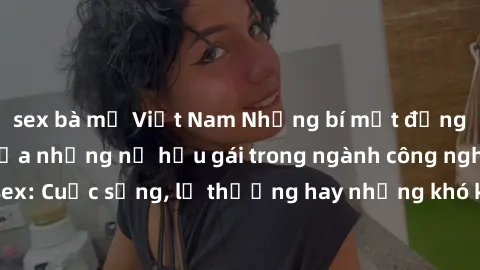 sex bà mẹ Việt Nam Những bí mật đằng sau cuộc sống của những nữ hầu gái trong ngành công nghiệp sex: Cuộc sống, lẽ thường hay những khó khăn mà họ phải đối mặt.