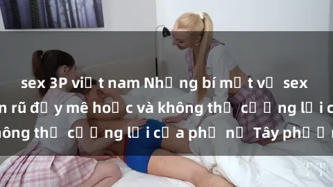 sex 3P việt nam Những bí mật về sex gái Tây: Sự quyến rũ đầy mê hoặc và không thể cưỡng lại của phụ nữ Tây phương