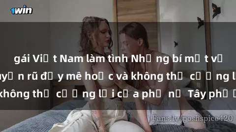 gái Việt Nam làm tình Những bí mật về sex gái Tây: Sự quyến rũ đầy mê hoặc và không thể cưỡng lại của phụ nữ Tây phương