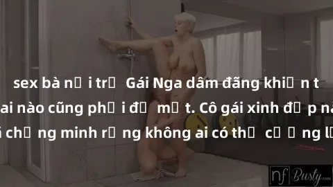 sex bà nội trợ Gái Nga dâm đãng khiến tim bất cứ chàng trai nào cũng phải đỏ mặt. Cô gái xinh đẹp này đã chứng minh rằng không ai có thể cưỡng lại khi cô làm tình đắm say.