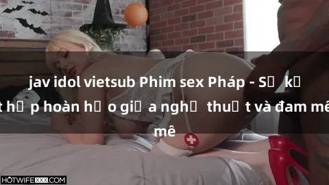 jav idol vietsub Phim sex Pháp - Sự kết hợp hoàn hảo giữa nghệ thuật và đam mê