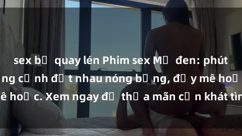 sex bị quay lén Phim sex Mỹ đen: phút mãnh liệt với những cảnh địt nhau nóng bỏng, đầy mê hoặc. Xem ngay để thỏa mãn cơn khát tình dục của bạn!