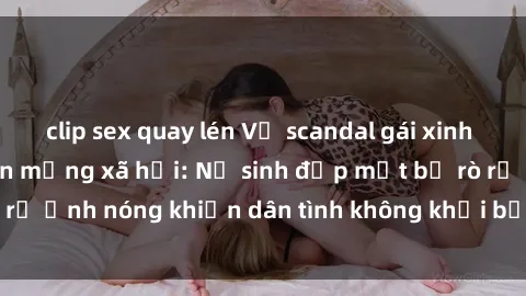 clip sex quay lén Vụ scandal gái xinh lộ hàng gây sốt trên mạng xã hội: Nữ sinh đẹp mắt bị rò rỉ ảnh nóng khiến dân tình không khỏi bất ngờ và phẫn nộ!