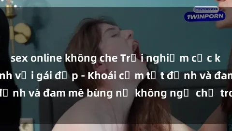 sex online không che Trải nghiệm cực kỳ thú vị khi làm tình với gái đẹp - Khoái cảm tột đỉnh và đam mê bùng nổ không ngờ chỉ trong một đêm!