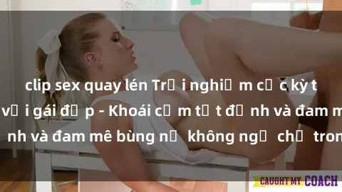 clip sex quay lén Trải nghiệm cực kỳ thú vị khi làm tình với gái đẹp - Khoái cảm tột đỉnh và đam mê bùng nổ không ngờ chỉ trong một đêm!
