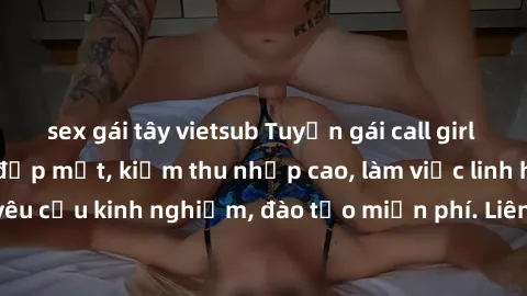 sex gái tây vietsub Tuyển gái call girl Việt Nam gợi cảm, đẹp mắt, kiếm thu nhập cao, làm việc linh hoạt, không yêu cầu kinh nghiệm, đào tạo miễn phí. Liên hệ ngay để biết thêm chi tiết!
