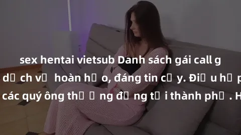 sex hentai vietsub Danh sách gái call girl vip chất lượng, dịch vụ hoàn hảo, đáng tin cậy. Điều hấp dẫn cho các quý ông thượng đẳng tại thành phố. Hãy nhấc máy và đặt lịch ngay!