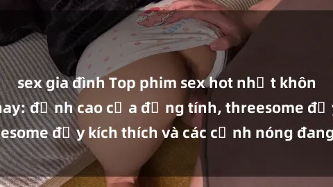 sex gia đình Top phim sex hot nhất không thể bỏ lỡ năm nay: đỉnh cao của đồng tính, threesome đầy kích thích và các cảnh nóng đang gây sốt!