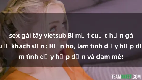 sex gái tây vietsub Bí mật cuộc hẹn gái Việt lần đầu ở khách sạn: Hẹn hò, làm tình đầy hấp dẫn và đam mê!