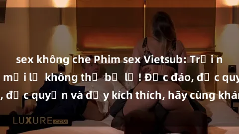 sex không che Phim sex Vietsub: Trải nghiệm hấp dẫn và mới lạ không thể bỏ lỡ! Độc đáo, độc quyền và đầy kích thích, hãy cùng khám phá ngay!