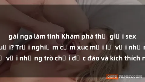 gái nga làm tình Khám phá thế giới sex trực tuyến: Hơn tuổi? Trải nghiệm cảm xúc mới lạ với những trò chơi độc đáo và kích thích người lớn