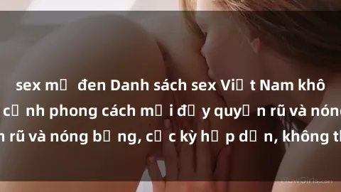 sex mỹ đen Danh sách sex Việt Nam không che - Ảnh toàn cảnh phong cách mới đầy quyến rũ và nóng bỏng, cực kỳ hấp dẫn, không thể bỏ qua!