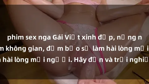 phim sex nga Gái Việt xinh đẹp, nồng nàn làm tình say đắm không gian, đảm bảo sẽ làm hài lòng mọi người. Hãy đến và trải nghiệm ngay!