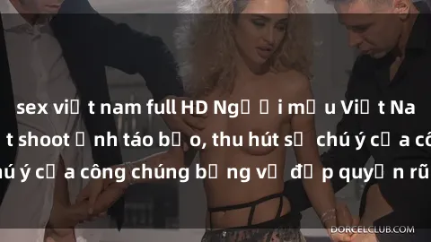 sex việt nam full HD Người mẫu Việt Nam gây sốt với loạt shoot ảnh táo bạo, thu hút sự chú ý của công chúng bằng vẻ đẹp quyến rũ và gợi cảm.