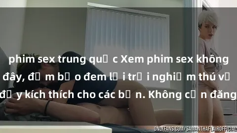 phim sex trung quốc Xem phim sex không che miễn phí tại đây, đảm bảo đem lại trải nghiệm thú vị và đầy kích thích cho các bạn. Không cần đăng ký, hoàn toàn miễn phí.