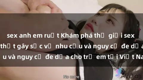sex anh em ruột Khám phá thế giới sex loli Việt Nam: Sự thật gây sốc về nhu cầu và nguy cơ đe dọa cho trẻ em tại Việt Nam