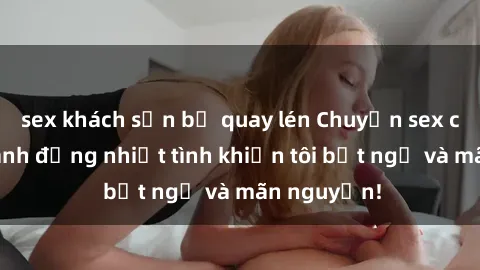 sex khách sạn bị quay lén Chuyện sex chị dâu: hành động nhiệt tình khiến tôi bất ngờ và mãn nguyện!