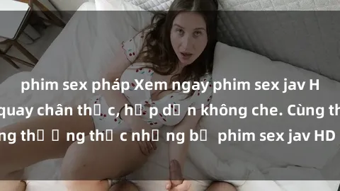 phim sex pháp Xem ngay phim sex jav HD với những cảnh quay chân thực, hấp dẫn không che. Cùng thưởng thức những bộ phim sex jav HD hot nhất hiện nay!