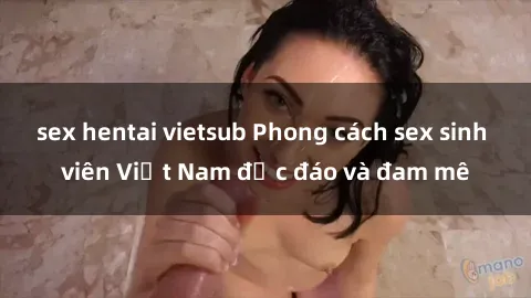 sex hentai vietsub Phong cách sex sinh viên Việt Nam độc đáo và đam mê